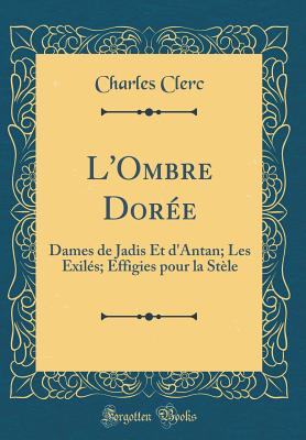 L'Ombre Dore: Dames de Jadis Et d'Antan; Les Exils; Effigies Pour La Stle (Classic Reprint) - Clerc, Charles