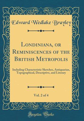 Londiniana, or Reminiscences of the British Metropolis, Vol. 2 of 4: Including Characteristic Sketches, Antiquarian, Topographical, Descriptive, and Literary (Classic Reprint) - Brayley, Edward Wedlake