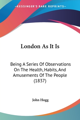 London As It Is: Being A Series Of Observations On The Health, Habits, And Amusements Of The People (1837) - Hogg, John, MD