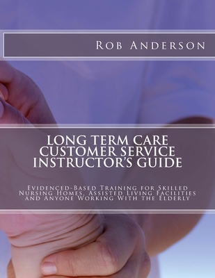 Long Term Care Customer Service Instructor's Guide: Evidenced-Based Training for Skilled Nursing Homes, Assisted Living Facilities and Anyone Working With the Elderly - Anderson, Rob, Professor