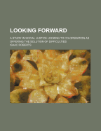 Looking Forward: A Study in Social Justice Looking to Co-Operation as Offering the Solution of Difficulties (Classic Reprint)