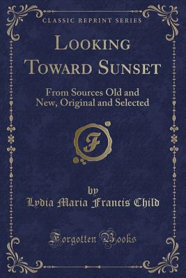 Looking Toward Sunset: From Sources Old and New, Original and Selected (Classic Reprint) - Child, Lydia Maria Francis