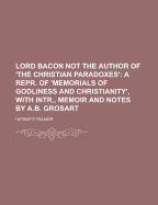 Lord Bacon Not the Author of 'The Christian Paradoxes': A Repr. of 'Memorials of Godliness and Christianity', with Intr., Memoir and Notes by A.B. Grosart