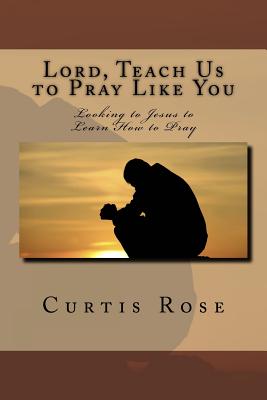 Lord, Teach Us to Pray Like You: Looking to Jesus to Learn How to Pray - Rose, Curtis