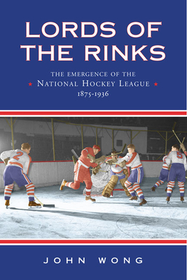 Lords of the Rinks: The Emergence of the National Hockey League, 1875-1936 - Wong, John Chi-Kit
