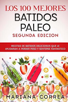 Los 100 Mejores Batidos Paleo Segunda Edicion: Recetas de Batidos Deliciosos Que Le Ayudaran a Perder Peso Y Sentirse Fantastico - Correa, Mariana