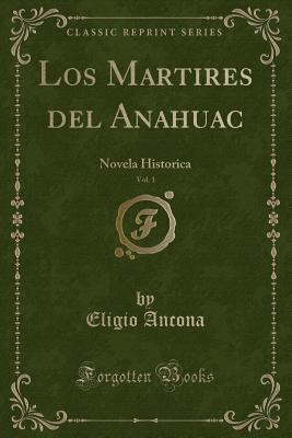 Los Martires del Anahuac, Vol. 1: Novela Historica (Classic Reprint) - Ancona, Eligio