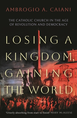 Losing a Kingdom, Gaining the World: The Catholic Church in the Age of Revolution and Democracy - Caiani, Ambrogio A.