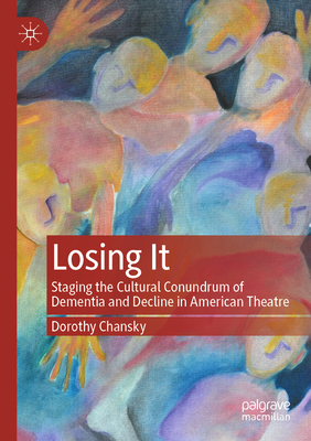 Losing It: Staging the Cultural Conundrum of Dementia and Decline in American Theatre - Chansky, Dorothy