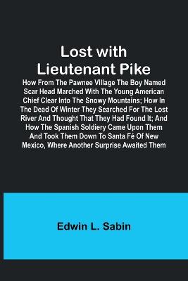 Lost with Lieutenant Pike; How from the Pawnee Village the boy named Scar Head marched with the young American Chief clear into the Snowy Mountains; how in the dead of winter they searched for the Lost River and thought that they had found it; and how the - Sabin, Edwin L