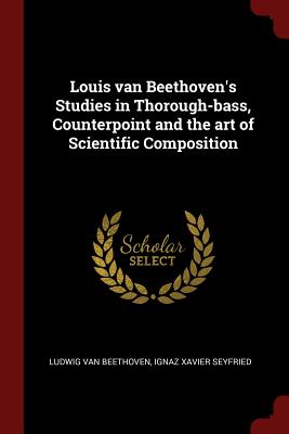 Louis van Beethoven's Studies in Thorough-bass, Counterpoint and the art of Scientific Composition - Beethoven, Ludwig Van, and Seyfried, Ignaz Xavier