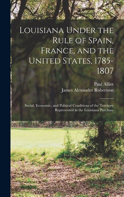 Louisiana Under the Rule of Spain, France, and the United States, 1785-1807: Social, Economic, and Political Conditions of the Territory Represented in the Louisiana Purchase - Robertson, James Alexander, and Alliot, Paul