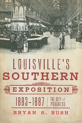 Louisville's Southern Exposition, 1883-1887:: The City of Progress - Bush, Bryan S