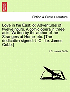 Love in the East; Or, Adventures of Twelve Hours. a Comic Opera in Three Acts. Written by the Author of the Strangers at Home, Etc. [The Dedication Signed: J. C., i.e. James Cobb.]