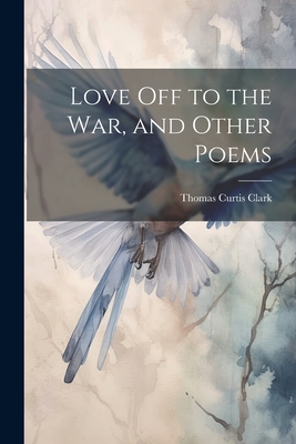 Love off to the war, and Other Poems - Clark, Thomas Curtis