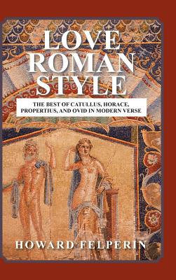 Love Roman Style: The Best of Catullus, Horace, Propertius, and Ovid in Modern Verse - Felperin, Howard