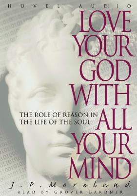 Love Your God with All Your Mind: The Role of Reason in the Life of the Soul - Moreland, J P, and Gardner, Grover, Professor (Narrator)