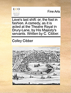 Love's Last Shift: or, The Fool in Fashion. A Comedy. As It is Acted at the Theatre Royal by His Majesty's Servants. Written by C. Cibber