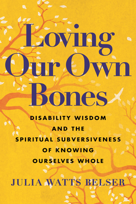 Loving Our Own Bones: Disability Wisdom and the Spiritual Subversiveness of Knowing Ourselves Whole - Belser, Julia Watts