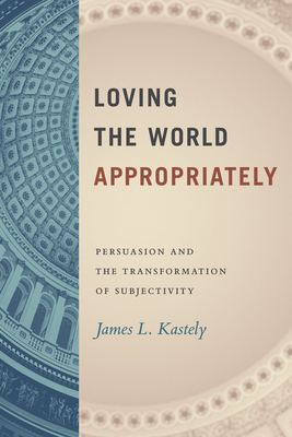 Loving the World Appropriately: Persuasion and the Transformation of Subjectivity - Kastely, James L