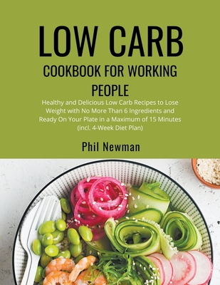 Low Carb Cookbook for Working People: Healthy and Delicious Low Carb Recipes to Lose Weight with No More Than 6 Ingredients and Ready On Your Plate in a Maximum of 15 Minutes (incl. 4-Week Diet Plan) - Newman, Phil