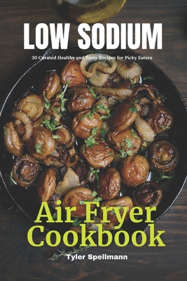 Low Sodium Air Fryer Cookbook: 30 Curated Healthy and Tasty Recipes for Picky Eaters - Spellmann, Tyler