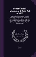 Lower Canada Municipal & Road Act of 1855: And Certain Acts Relating Thereto, Including: 2 Vict. Cap. 2: 7 Vict. Cap. 21: 9 Vict. Cap. 23 & 12 Vict. Cap. 126: The Parliamentary Representation Acts, (16 Vict. Cap. 152 & 18 Vict. Cap. 76) and the Seigni