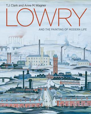 Lowry and the Painting of Modern Life - Clark, T J, and Wagner, Anne M