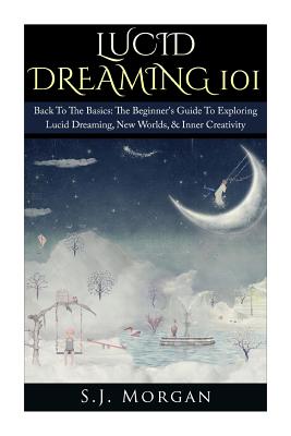 Lucid Dreaming 101: Back To The Basics: The Beginner's Guide To Exploring Lucid Dreaming, New Worlds, & Inner Creativity - Morgan, S J