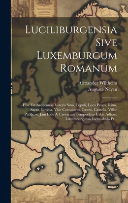 Luciliburgensia Sive Luxemburgum Romanum: Hoc Est Arduennae Veteris Situs, Populi, Loca Prisca, Ritus, Sacra, Lingua, Viae Consulares, Castra, Castella, Villae Publicae, Jam Inde a Caesarum Temporibus Urbis Adhaec Luxemburgensis Incunabula Et... - Wiltheim, Alexander, and Neyen, Auguste