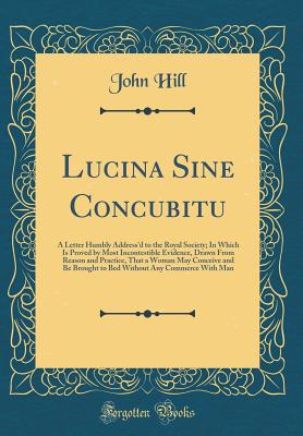 Lucina Sine Concubitu: A Letter Humbly Address'd to the Royal Society; In Which Is Proved by Most Incontestible Evidence, Drawn from Reason and Practice, That a Woman May Conceive and Be Brought to Bed Without Any Commerce with Man (Classic Reprint) - Hill, John