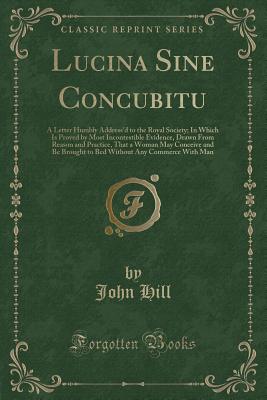 Lucina Sine Concubitu: A Letter Humbly Address'd to the Royal Society; In Which Is Proved by Most Incontestible Evidence, Drawn from Reason and Practice, That a Woman May Conceive and Be Brought to Bed Without Any Commerce with Man (Classic Reprint) - Hill, John