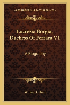 Lucrezia Borgia, Duchess of Ferrara V1: A Biography - Gilbert, William