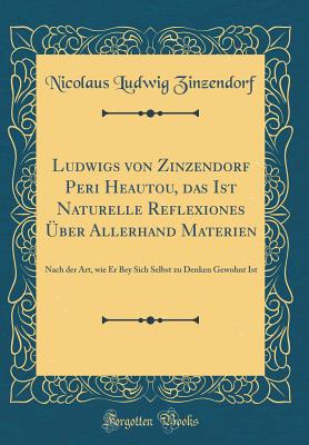 Ludwigs Von Zinzendorf Peri Heautou, Das Ist Naturelle Reflexiones ber Allerhand Materien: Nach Der Art, Wie Er Bey Sich Selbst Zu Denken Gewohnt Ist (Classic Reprint) - Zinzendorf, Nicolaus Ludwig