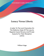 Lunacy Versus Liberty: A Letter to the Lord Chancellor, on the Defective State of the Law, as Regards Insane Persons, and Private Asylums for Their Reception (1832)