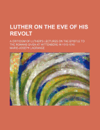 Luther on the Eve of His Revolt: A Criticism of Luther's Lectures on the Epistle to the Romans, Given at Wittenberg in 1515-1516 ...