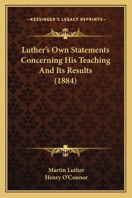 Luther's Own Statements Concerning His Teaching And Its Results (1884) - Luther, Martin, Dr., and O'Connor, Henry (Editor)