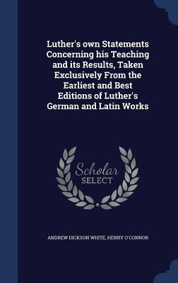 Luther's own Statements Concerning his Teaching and its Results, Taken Exclusively From the Earliest and Best Editions of Luther's German and Latin Works - White, Andrew Dickson, and O'Connor, Henry