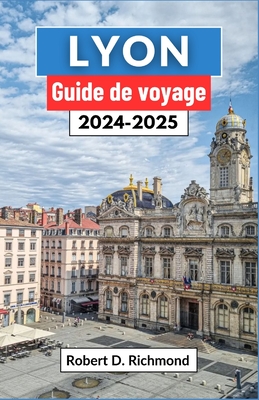 Lyon Guide de voyage 2024-2025: Un voyage complet pour d?couvrir le coeur de la capitale gastronomique et joyau architectural de la France - D Richmond, Robert