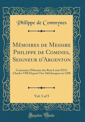 Mmoires de Messire Philippe de Comines, Seigneur d'Argenton, Vol. 5 of 5: Contenans l'Histoire des Rois Louis XI Et Charles VIII Depuis l'An 1464 Jusques en 1498 (Classic Reprint) - Commynes, Philippe de