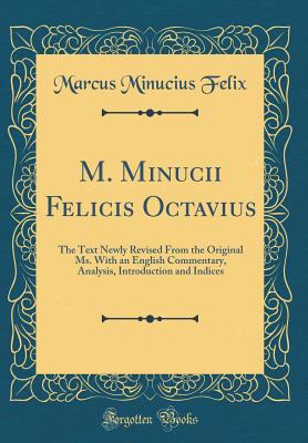 M. Minucii Felicis Octavius: The Text Newly Revised from the Original Ms. with an English Commentary, Analysis, Introduction and Indices (Classic Reprint) - Felix, Marcus Minucius