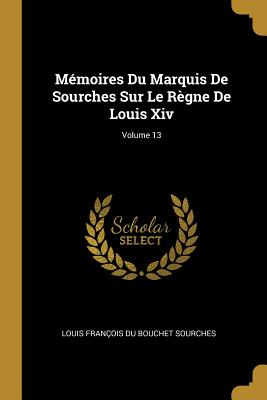 M?moires Du Marquis de Sourches Sur Le R?gne de Louis XIV; Volume 13 - Sourches, Louis Fran?ois Du Bouchet