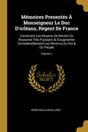 M?moires Present?s ? Monseigneur Le Duc d'Orl?ans, R?gent de France: Contenant Les Moyens de Rendre Ce Royaume Tr?s-Puissant, & d'Augmenter Considerablement Les Revenus Du Roi & Du Peuple; Volume 1