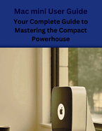 Mac mini User Guide: Your Complete Guide to Mastering the Compact Powerhouse