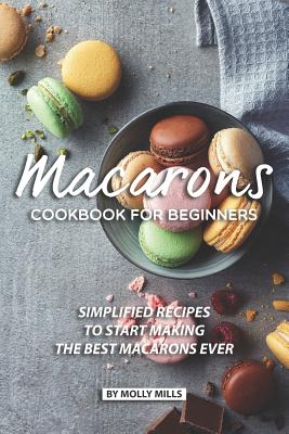 Macarons Cookbook for Beginners: Simplified Recipes to Start Making the Best Macarons Ever - Mills, Molly