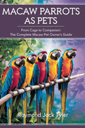 Macaw Parrots as Pets: From Cage to Companion: The Complete Macaw Pet Owner's Guide