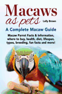 Macaws as Pets: Macaw Parrot Facts & Information, Where to Buy, Health, Diet, Lifespan, Types, Breeding, Fun Facts and More! a Complete Macaw Guide
