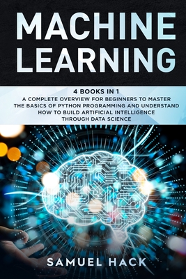 Machine Learning: 4 Books in 1: A Complete Overview for Beginners to Master the Basics of Python Programming and Understand How to Build Artificial Intelligence Through Data Science - Hack, Samuel