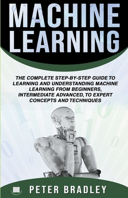 Machine Learning: A Comprehensive, Step-By-Step Guide To Learning And Understanding Machine Learning From Beginners, Intermediate, Advanced, To Expert Concepts and Techniques - Bradley, Peter