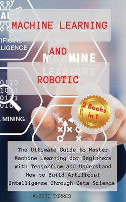 Machine Learning and Robotics: The Ultimate Guide to Master Machine Learning for Beginners with Tensorflow and Understand How to Build Artificial Intelligence Through Data Science - Torres, Albert